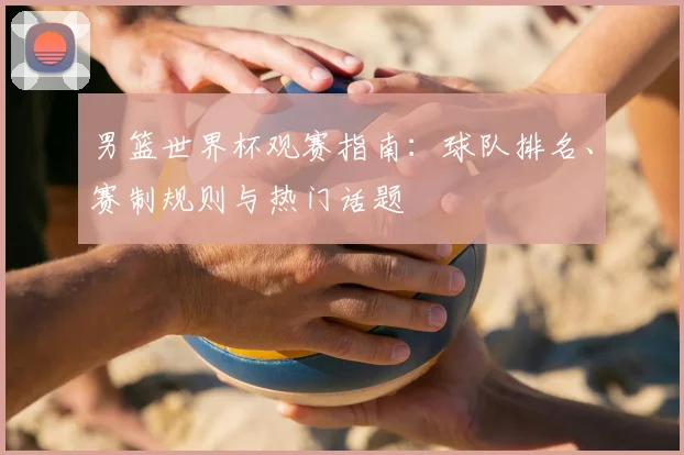 男篮世界杯观赛指南：球队排名、赛制规则与热门话题
