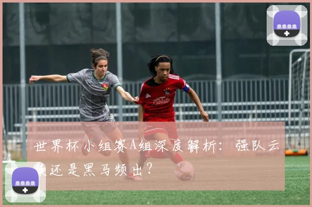 世界杯小组赛A组深度解析:强队云集还是黑马频出?