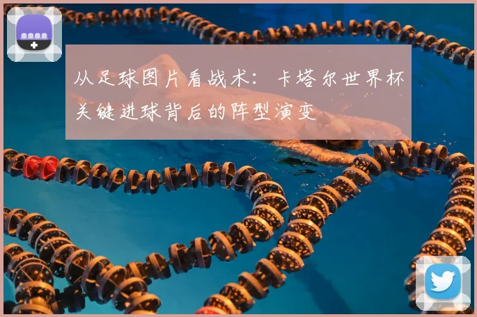 从足球图片看战术：卡塔尔世界杯关键进球背后的阵型演变