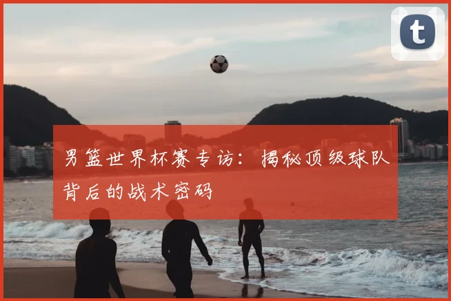 男篮世界杯赛专访：揭秘顶级球队背后的战术密码