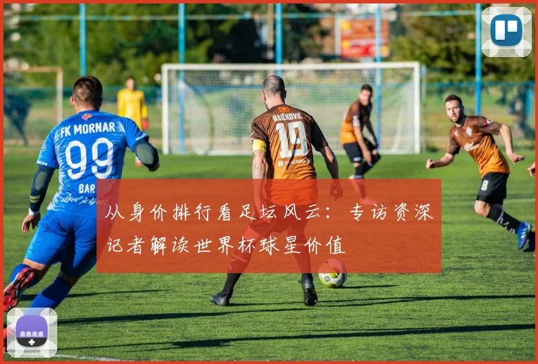 从身价排行看足坛风云：专访资深记者解读世界杯球星价值