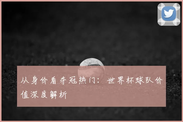 从身价看夺冠热门：世界杯球队价值深度解析