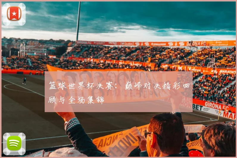 篮球世界杯决赛：巅峰对决精彩回顾与全场集锦