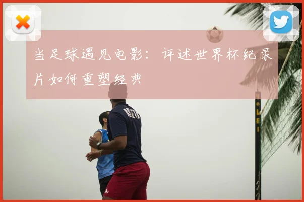 当足球遇见电影：评述世界杯纪录片如何重塑经典