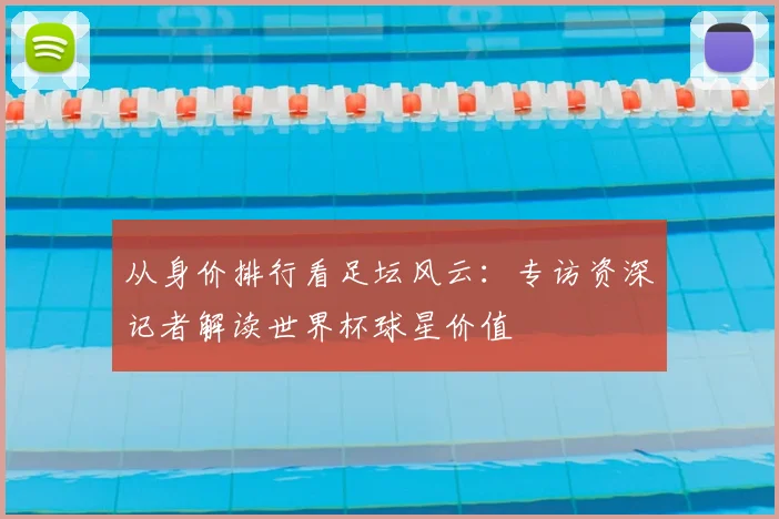 从身价排行看足坛风云：专访资深记者解读世界杯球星价值