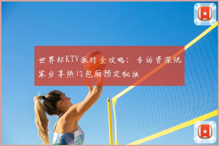 世界杯KTV派对全攻略:专访资深玩家分享热门包厢预定秘诀