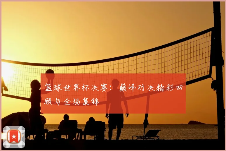 篮球世界杯决赛：巅峰对决精彩回顾与全场集锦