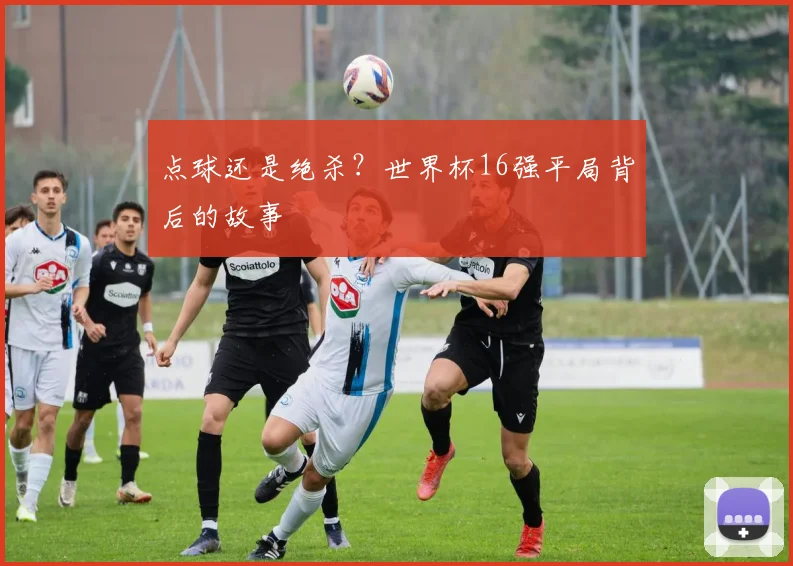 点球还是绝杀？世界杯16强平局背后的故事