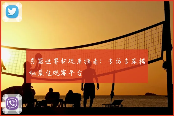 男篮世界杯观看指南：专访专家揭秘最佳观赛平台